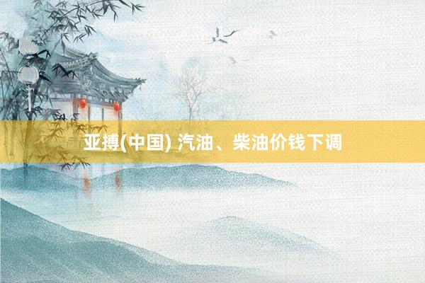 亚搏(中国) 汽油、柴油价钱下调